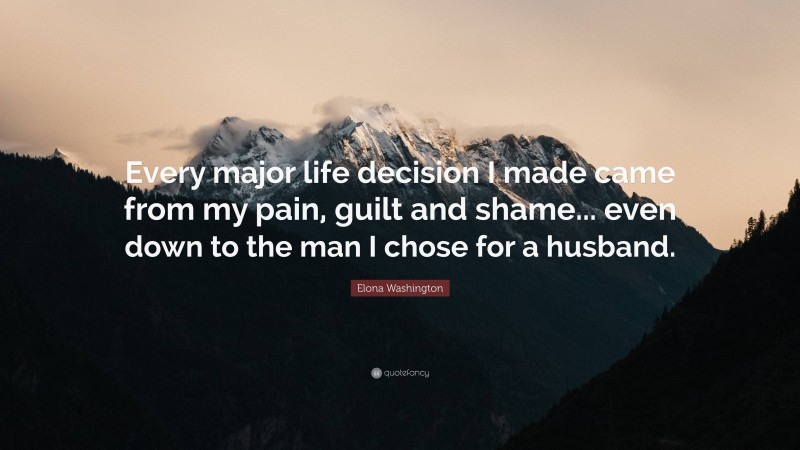 Elona Washington Quote: “Every major life decision I made came from my pain, guilt and shame... even down to the man I chose for a husband.”