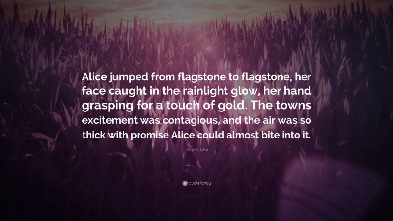 Tahereh Mafi Quote: “Alice jumped from flagstone to flagstone, her face caught in the rainlight glow, her hand grasping for a touch of gold. The towns excitement was contagious, and the air was so thick with promise Alice could almost bite into it.”