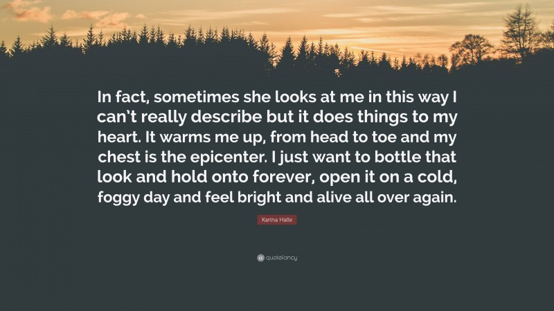 Karina Halle Quote: “In fact, sometimes she looks at me in this way I can’t really describe but it does things to my heart. It warms me up, from head to toe and my chest is the epicenter. I just want to bottle that look and hold onto forever, open it on a cold, foggy day and feel bright and alive all over again.”