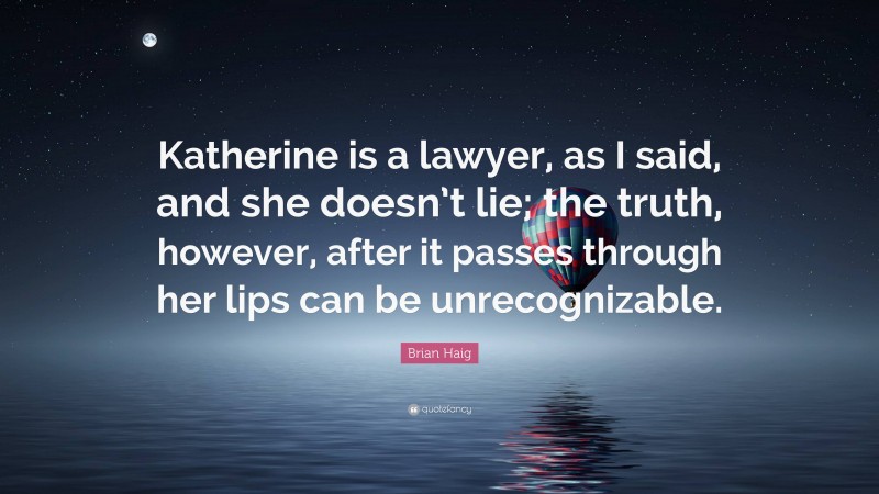 Brian Haig Quote: “Katherine is a lawyer, as I said, and she doesn’t lie; the truth, however, after it passes through her lips can be unrecognizable.”