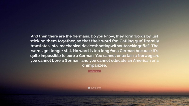 Stephen Hunter Quote: “And then there are the Germans. Do you know, they form words by just sticking them together, so that their word for ‘Gatling gun’ literally translates into ‘mechanicaldeviceshootingwithoutcockingrifle?’ The words get longer still. No word is too long for a German because it’s quite impossible to bore a German. You cannot entertain a Norwegian, you cannot bore a German, and you cannot educate an American or a chimpanzee.”