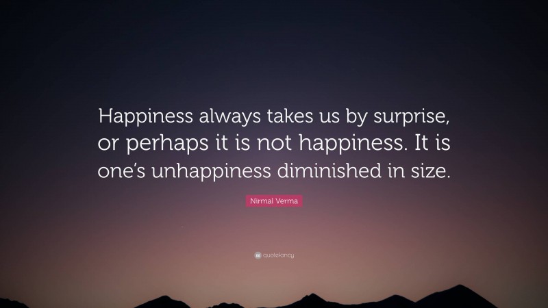 Nirmal Verma Quote: “Happiness always takes us by surprise, or perhaps it is not happiness. It is one’s unhappiness diminished in size.”