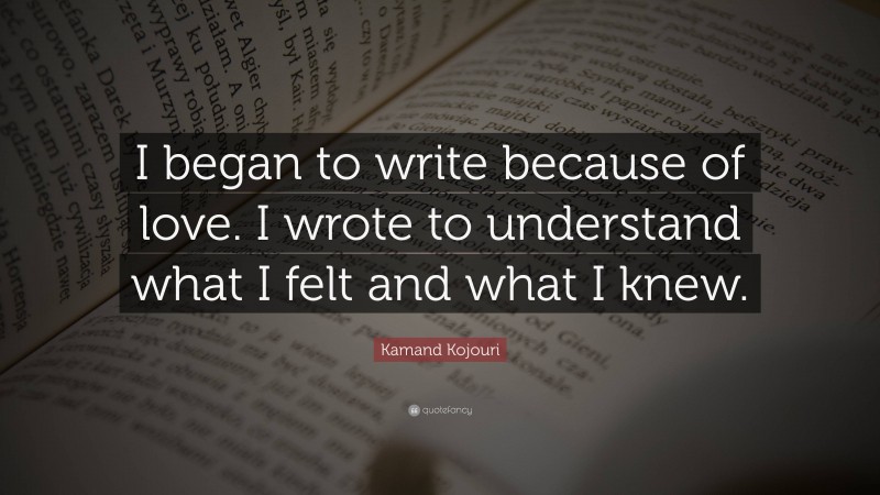 Kamand Kojouri Quote: “I began to write because of love. I wrote to understand what I felt and what I knew.”