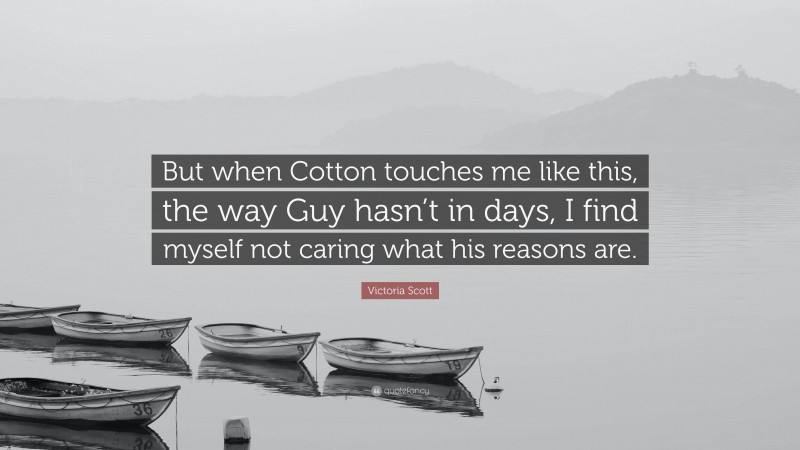 Victoria Scott Quote: “But when Cotton touches me like this, the way Guy hasn’t in days, I find myself not caring what his reasons are.”