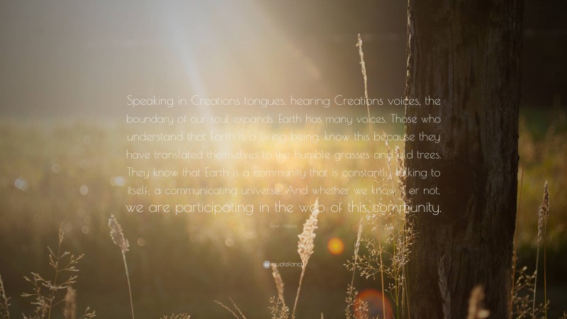 Joan Halifax Quote: “Speaking in Creations tongues, hearing Creations voices, the boundary of our soul expands. Earth has many voices. Those who understand that Earth is a living being, know this because they have translated themselves to the humble grasses and old trees. They know that Earth is a community that is constantly talking to itself; a communicating universe. And whether we know it or not, we are participating in the web of this community.”
