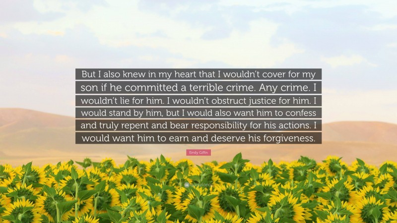 Emily Giffin Quote: “But I also knew in my heart that I wouldn’t cover for my son if he committed a terrible crime. Any crime. I wouldn’t lie for him. I wouldn’t obstruct justice for him. I would stand by him, but I would also want him to confess and truly repent and bear responsibility for his actions. I would want him to earn and deserve his forgiveness.”