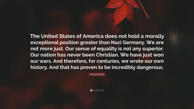 Soong-Chan Rah Quote: “The United States of America does not hold a morally exceptional position greater than Nazi Germany. We are not more just. Our sense of equality is not any superior. Our nation has never been Christian. We have just won our wars. And therefore, for centuries, we wrote our own history. And that has proven to be incredibly dangerous.”