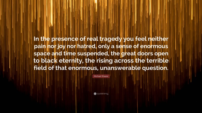 Michael Shaara Quote: “In the presence of real tragedy you feel neither pain nor joy nor hatred, only a sense of enormous space and time suspended, the great doors open to black eternity, the rising across the terrible field of that enormous, unanswerable question.”