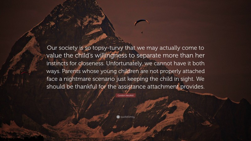 Gordon Neufeld Quote: “Our society is so topsy-turvy that we may actually come to value the child’s willingness to separate more than her instincts for closeness. Unfortunately, we cannot have it both ways. Parents whose young children are not properly attached face a nightmare scenario just keeping the child in sight. We should be thankful for the assistance attachment provides.”