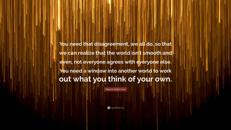 Naomi Alderman Quote: “You need that disagreement, we all do, so that we can realize that the world isn’t smooth and even, not everyone agrees with everyone else. You need a window into another world to work out what you think of your own.”