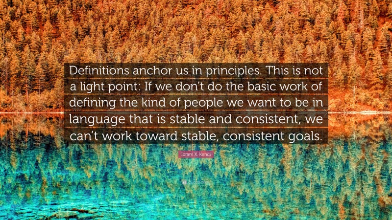 Ibram X. Kendi Quote: “Definitions anchor us in principles. This is not a light point: If we don’t do the basic work of defining the kind of people we want to be in language that is stable and consistent, we can’t work toward stable, consistent goals.”