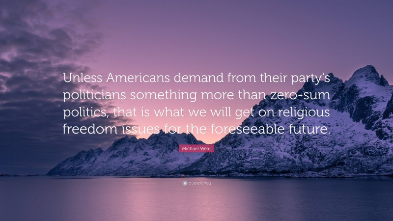 Michael Wear Quote: “Unless Americans demand from their party’s politicians something more than zero-sum politics, that is what we will get on religious freedom issues for the foreseeable future.”