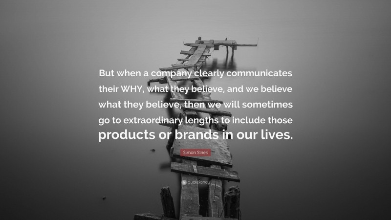 Simon Sinek Quote: “But when a company clearly communicates their WHY, what they believe, and we believe what they believe, then we will sometimes go to extraordinary lengths to include those products or brands in our lives.”