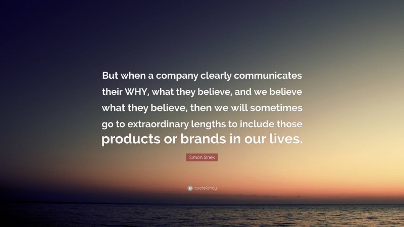 Simon Sinek Quote: “But when a company clearly communicates their WHY, what they believe, and we believe what they believe, then we will sometimes go to extraordinary lengths to include those products or brands in our lives.”
