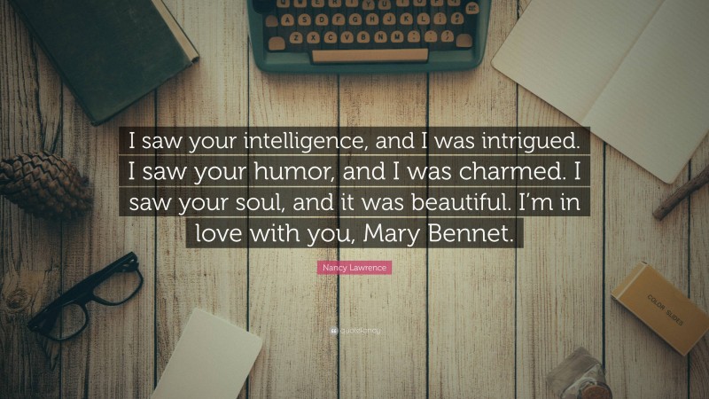 Nancy Lawrence Quote: “I saw your intelligence, and I was intrigued. I saw your humor, and I was charmed. I saw your soul, and it was beautiful. I’m in love with you, Mary Bennet.”