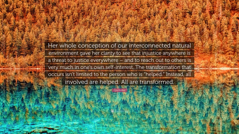 Cory Booker Quote: “Her whole conception of our interconnected natural environment gave her clarity to see that injustice anywhere is a threat to justice everywhere – and to reach out to others is very much in one’s own self-interest. The transformation that occurs isn’t limited to the person who is “helped.” Instead, all involved are helped. All are transformed.”