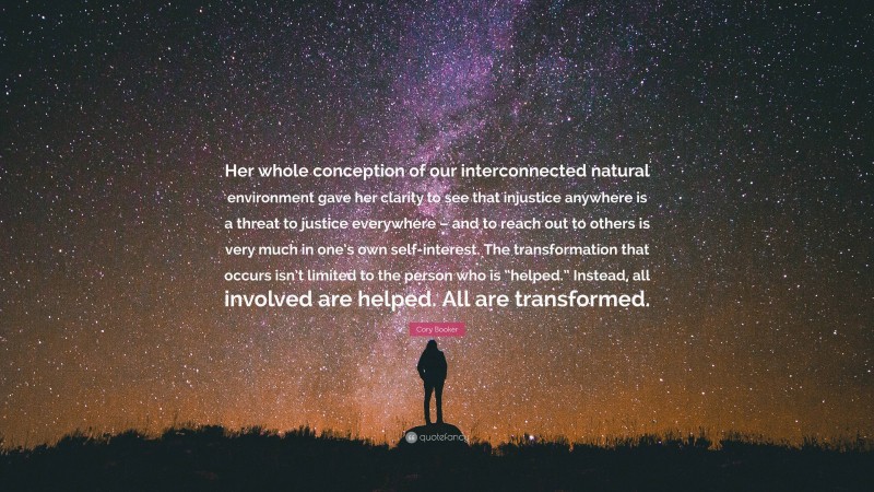 Cory Booker Quote: “Her whole conception of our interconnected natural environment gave her clarity to see that injustice anywhere is a threat to justice everywhere – and to reach out to others is very much in one’s own self-interest. The transformation that occurs isn’t limited to the person who is “helped.” Instead, all involved are helped. All are transformed.”
