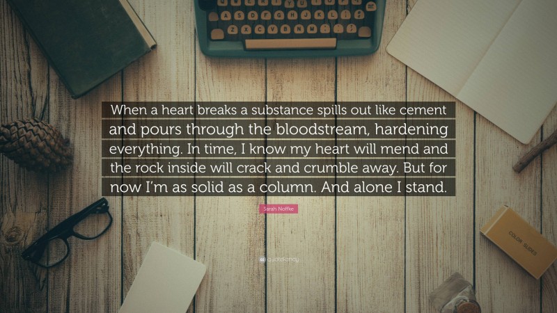 Sarah Noffke Quote: “When a heart breaks a substance spills out like cement and pours through the bloodstream, hardening everything. In time, I know my heart will mend and the rock inside will crack and crumble away. But for now I’m as solid as a column. And alone I stand.”