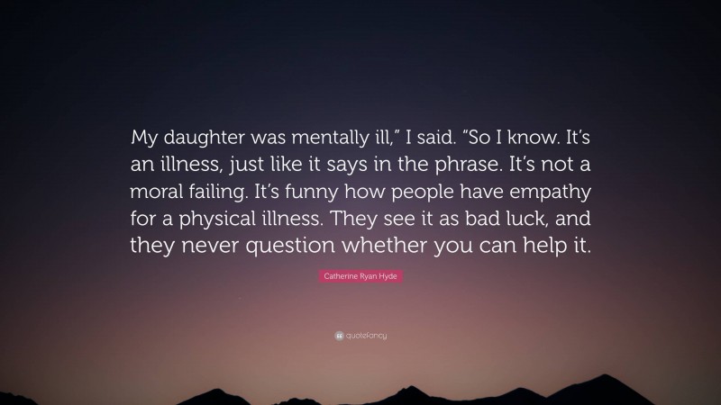 Catherine Ryan Hyde Quote: “My daughter was mentally ill,” I said. “So I know. It’s an illness, just like it says in the phrase. It’s not a moral failing. It’s funny how people have empathy for a physical illness. They see it as bad luck, and they never question whether you can help it.”