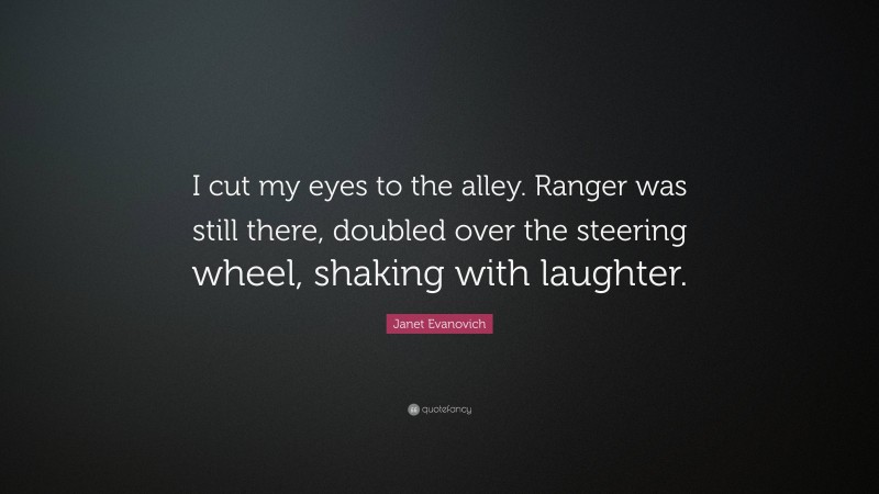 Janet Evanovich Quote: “I cut my eyes to the alley. Ranger was still there, doubled over the steering wheel, shaking with laughter.”