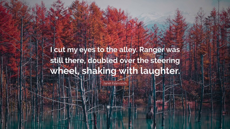 Janet Evanovich Quote: “I cut my eyes to the alley. Ranger was still there, doubled over the steering wheel, shaking with laughter.”