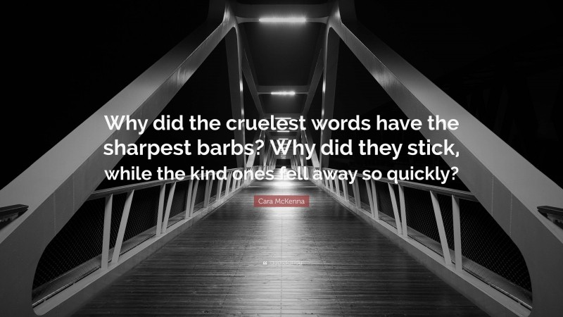Cara McKenna Quote: “Why did the cruelest words have the sharpest barbs? Why did they stick, while the kind ones fell away so quickly?”