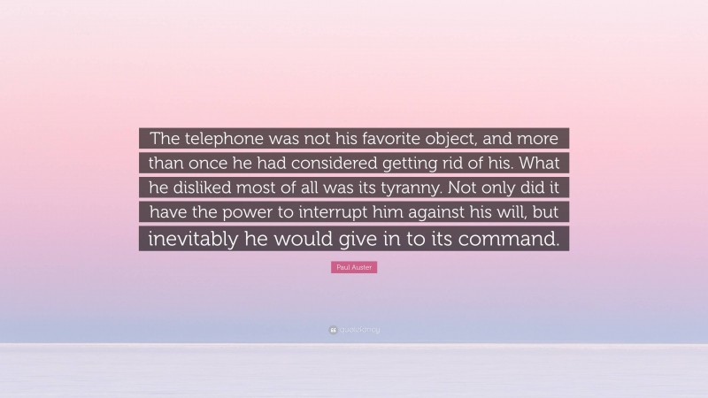 Paul Auster Quote: “The telephone was not his favorite object, and more than once he had considered getting rid of his. What he disliked most of all was its tyranny. Not only did it have the power to interrupt him against his will, but inevitably he would give in to its command.”