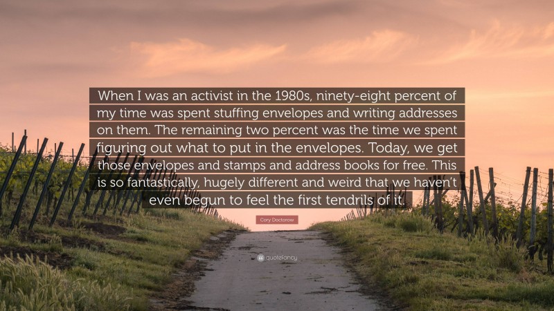 Cory Doctorow Quote: “When I was an activist in the 1980s, ninety-eight percent of my time was spent stuffing envelopes and writing addresses on them. The remaining two percent was the time we spent figuring out what to put in the envelopes. Today, we get those envelopes and stamps and address books for free. This is so fantastically, hugely different and weird that we haven’t even begun to feel the first tendrils of it.”