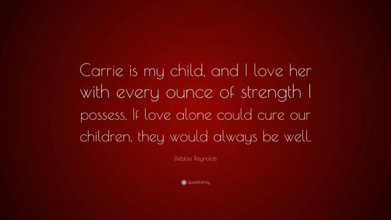 Debbie Reynolds Quote: “Carrie is my child, and I love her with every ounce of strength I possess. If love alone could cure our children, they would always be well.”