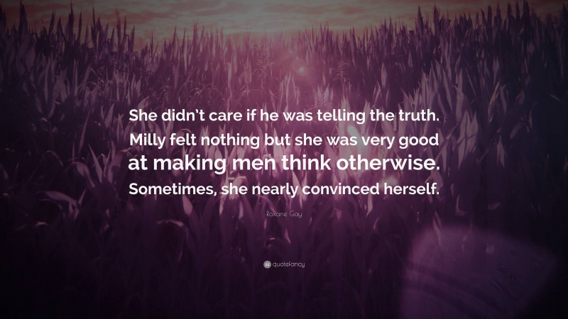 Roxane Gay Quote: “She didn’t care if he was telling the truth. Milly felt nothing but she was very good at making men think otherwise. Sometimes, she nearly convinced herself.”