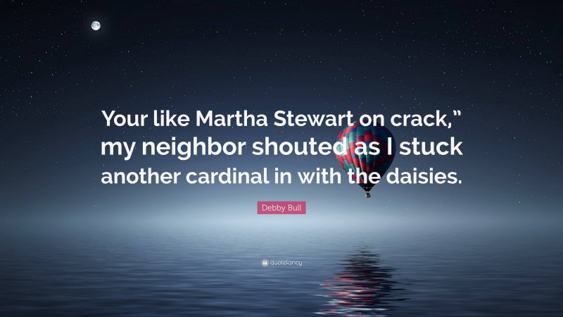 Debby Bull Quote: “Your like Martha Stewart on crack,” my neighbor shouted as I stuck another cardinal in with the daisies.”