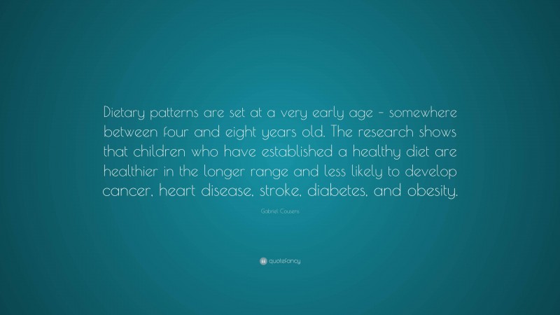 Gabriel Cousens Quote: “Dietary patterns are set at a very early age – somewhere between four and eight years old. The research shows that children who have established a healthy diet are healthier in the longer range and less likely to develop cancer, heart disease, stroke, diabetes, and obesity.”