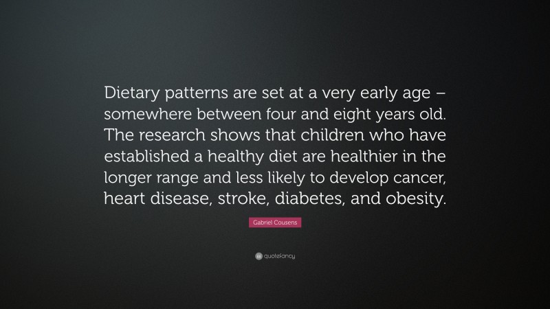 Gabriel Cousens Quote: “Dietary patterns are set at a very early age – somewhere between four and eight years old. The research shows that children who have established a healthy diet are healthier in the longer range and less likely to develop cancer, heart disease, stroke, diabetes, and obesity.”