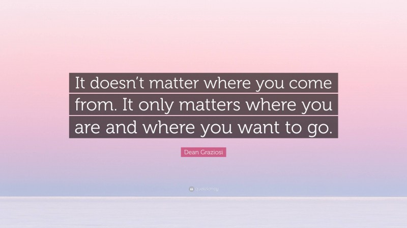 Dean Graziosi Quote: “It doesn’t matter where you come from. It only matters where you are and where you want to go.”