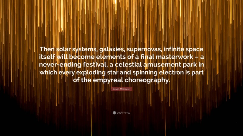 Steven Millhauser Quote: “Then solar systems, galaxies, supernovas, infinite space itself will become elements of a final masterwork – a never-ending festival, a celestial amusement park in which every exploding star and spinning electron is part of the empyreal choreography.”