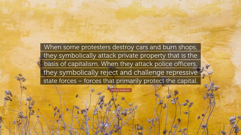 Pamela Anderson Quote: “When some protesters destroy cars and burn shops, they symbolically attack private property that is the basis of capitalism. When they attack police officers, they symbolically reject and challenge repressive state forces – forces that primarily protect the capital.”