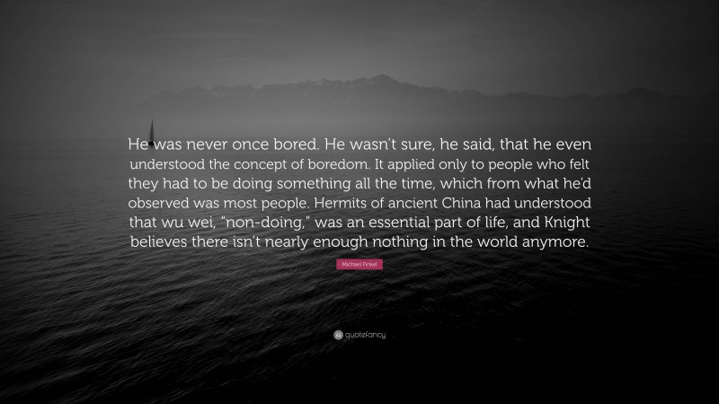 Michael Finkel Quote: “He was never once bored. He wasn’t sure, he said, that he even understood the concept of boredom. It applied only to people who felt they had to be doing something all the time, which from what he’d observed was most people. Hermits of ancient China had understood that wu wei, “non-doing,” was an essential part of life, and Knight believes there isn’t nearly enough nothing in the world anymore.”