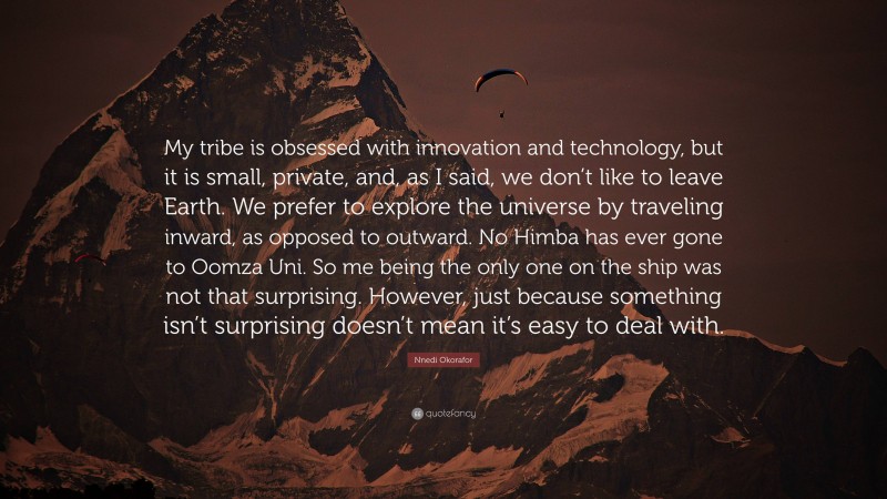 Nnedi Okorafor Quote: “My tribe is obsessed with innovation and technology, but it is small, private, and, as I said, we don’t like to leave Earth. We prefer to explore the universe by traveling inward, as opposed to outward. No Himba has ever gone to Oomza Uni. So me being the only one on the ship was not that surprising. However, just because something isn’t surprising doesn’t mean it’s easy to deal with.”