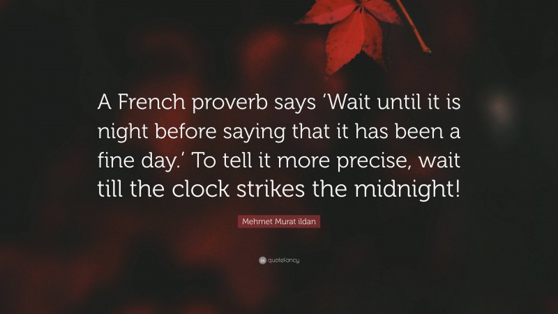 Mehmet Murat ildan Quote: “A French proverb says ‘Wait until it is night before saying that it has been a fine day.’ To tell it more precise, wait till the clock strikes the midnight!”