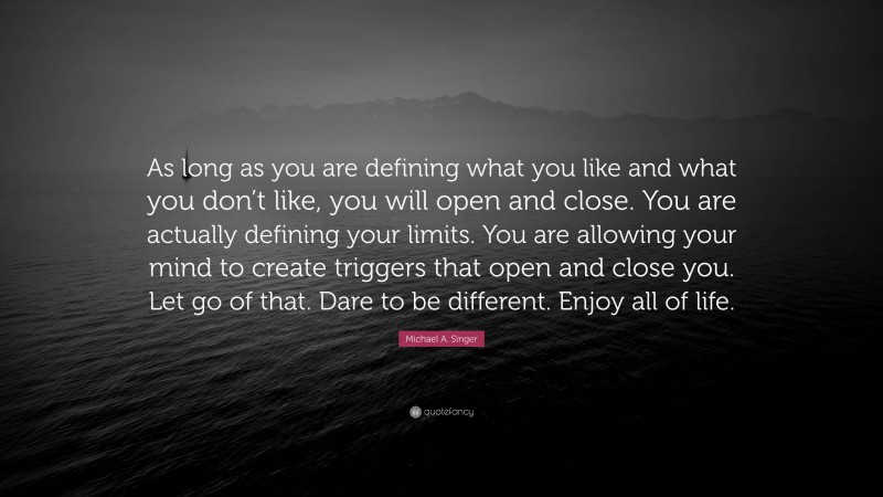 Michael A. Singer Quote: “As long as you are defining what you like and what you don’t like, you will open and close. You are actually defining your limits. You are allowing your mind to create triggers that open and close you. Let go of that. Dare to be different. Enjoy all of life.”