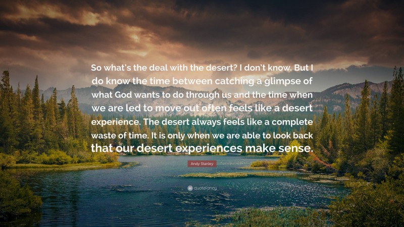 Andy Stanley Quote: “So what’s the deal with the desert? I don’t know. But I do know the time between catching a glimpse of what God wants to do through us and the time when we are led to move out often feels like a desert experience. The desert always feels like a complete waste of time. It is only when we are able to look back that our desert experiences make sense.”