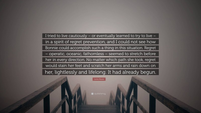 Lorrie Moore Quote: “I tried to live cautiously – or eventually learned to try to live – in a spirit of regret prevention, and I could not see how Bonnie could accomplish such a thing in this situation. Regret – operatic, oceanic, fathomless – seemed to stretch before her in every direction. No matter which path she took, regret would stain her feet and scratch her arms and rain down on her, lightlessly and lifelong. It had already begun.”