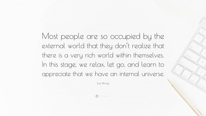 Eva Wong Quote: “Most people are so occupied by the external world that they don’t realize that there is a very rich world within themselves. In this stage, we relax, let go, and learn to appreciate that we have an internal universe.”