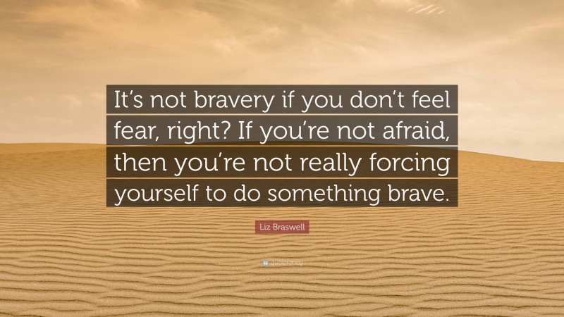 Liz Braswell Quote: “It’s not bravery if you don’t feel fear, right? If you’re not afraid, then you’re not really forcing yourself to do something brave.”