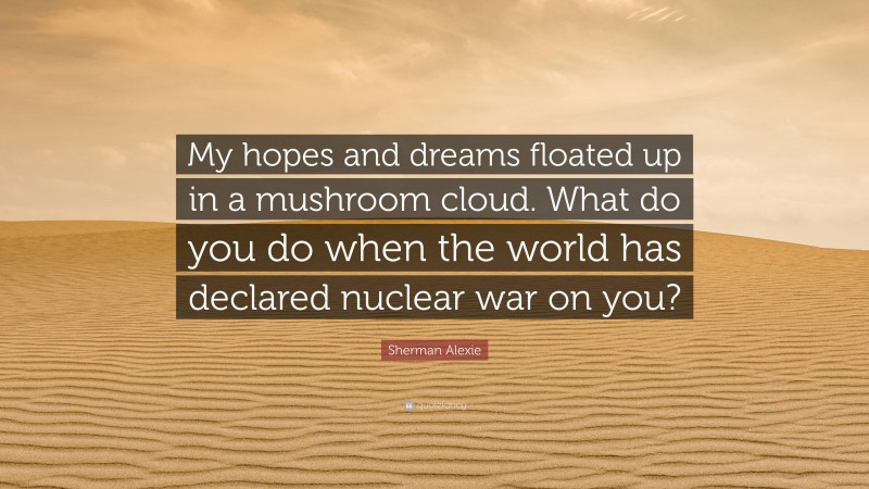 Sherman Alexie Quote: “My hopes and dreams floated up in a mushroom cloud. What do you do when the world has declared nuclear war on you?”