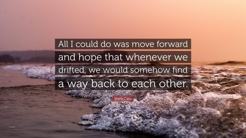 Kiera Cass Quote: “All I could do was move forward and hope that whenever we drifted, we would somehow find a way back to each other.”