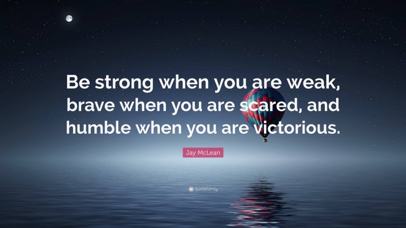 Jay McLean Quote: “Be strong when you are weak, brave when you are scared, and humble when you are victorious.”