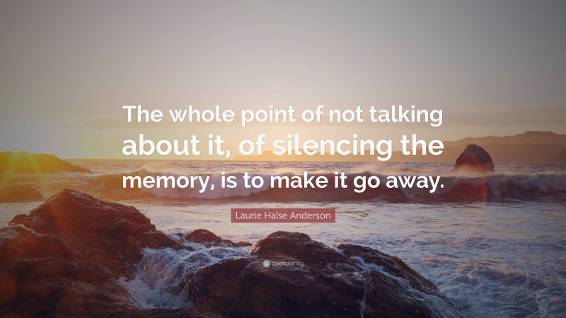 Laurie Halse Anderson Quote: “The whole point of not talking about it, of silencing the memory, is to make it go away.”