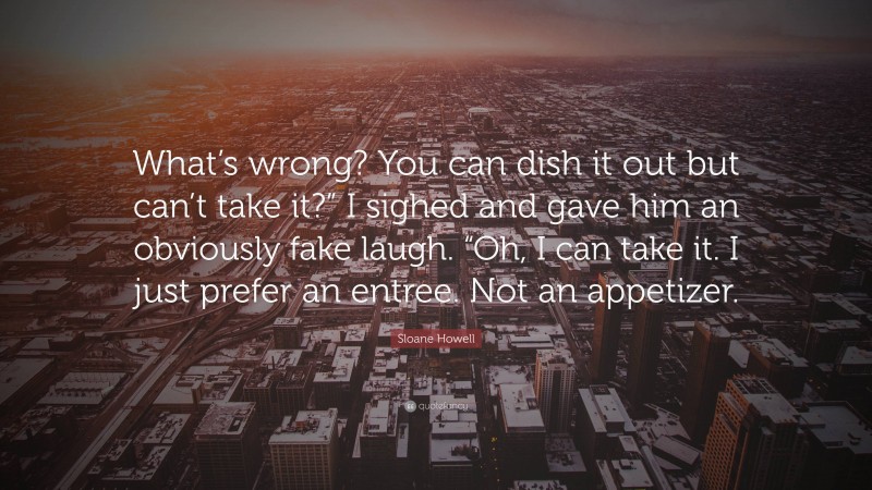 Sloane Howell Quote: “What’s wrong? You can dish it out but can’t take it?” I sighed and gave him an obviously fake laugh. “Oh, I can take it. I just prefer an entree. Not an appetizer.”