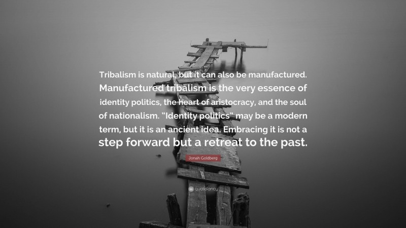 Jonah Goldberg Quote: “Tribalism is natural, but it can also be manufactured. Manufactured tribalism is the very essence of identity politics, the heart of aristocracy, and the soul of nationalism. “Identity politics” may be a modern term, but it is an ancient idea. Embracing it is not a step forward but a retreat to the past.”